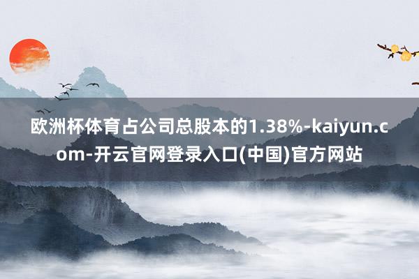 欧洲杯体育占公司总股本的1.38%-kaiyun.com-开云官网登录入口(中国)官方网站