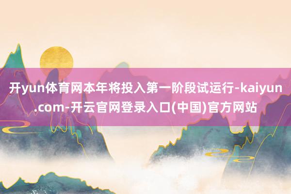 开yun体育网本年将投入第一阶段试运行-kaiyun.com-开云官网登录入口(中国)官方网站