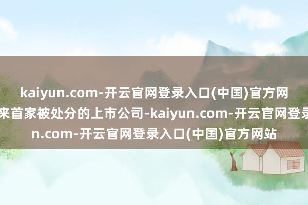 kaiyun.com-开云官网登录入口(中国)官方网站亦然北交所拓荒以来首家被处分的上市公司-kaiyun.com-开云官网登录入口(中国)官方网站