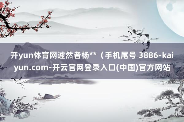 开yun体育网遽然者杨**（手机尾号 3886-kaiyun.com-开云官网登录入口(中国)官方网站