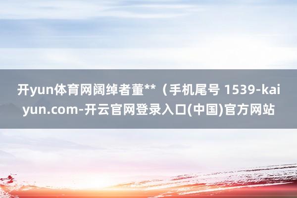 开yun体育网阔绰者董**（手机尾号 1539-kaiyun.com-开云官网登录入口(中国)官方网站