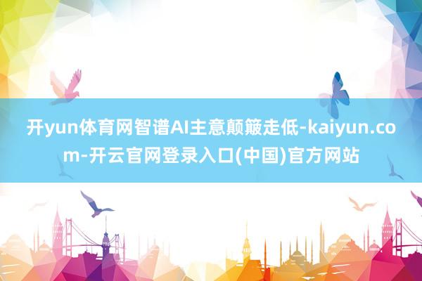 开yun体育网智谱AI主意颠簸走低-kaiyun.com-开云官网登录入口(中国)官方网站
