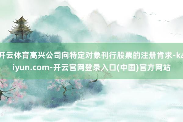 开云体育高兴公司向特定对象刊行股票的注册肯求-kaiyun.com-开云官网登录入口(中国)官方网站