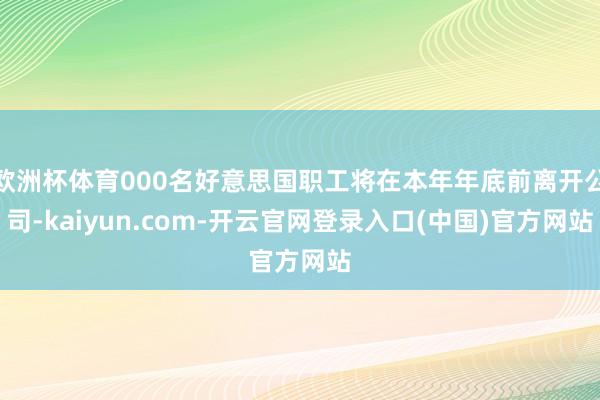 欧洲杯体育000名好意思国职工将在本年年底前离开公司-kaiyun.com-开云官网登录入口(中国)官方网站