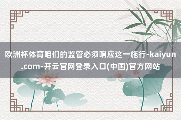 欧洲杯体育咱们的监管必须响应这一施行-kaiyun.com-开云官网登录入口(中国)官方网站