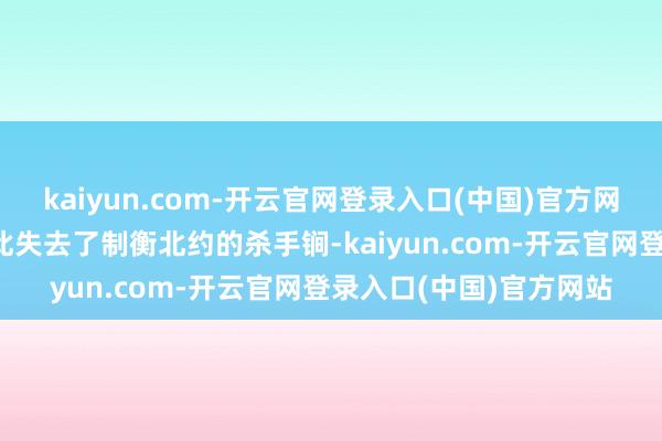 kaiyun.com-开云官网登录入口(中国)官方网站而苏联/俄罗斯则由此失去了制衡北约的杀手锏-kaiyun.com-开云官网登录入口(中国)官方网站