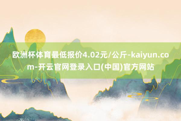 欧洲杯体育最低报价4.02元/公斤-kaiyun.com-开云官网登录入口(中国)官方网站