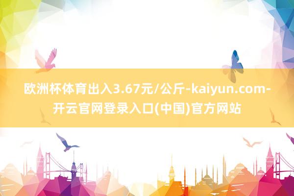 欧洲杯体育出入3.67元/公斤-kaiyun.com-开云官网登录入口(中国)官方网站