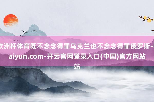 欧洲杯体育既不念念得罪乌克兰也不念念得罪俄罗斯-kaiyun.com-开云官网登录入口(中国)官方网站