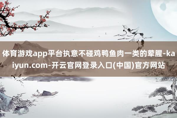 体育游戏app平台执意不碰鸡鸭鱼肉一类的荤腥-kaiyun.com-开云官网登录入口(中国)官方网站