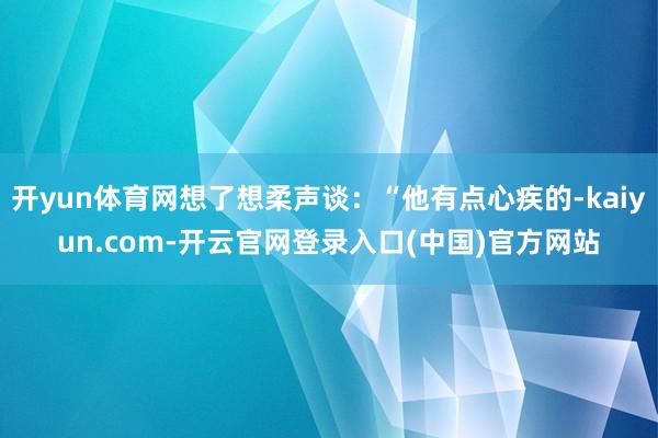 开yun体育网想了想柔声谈：“他有点心疾的-kaiyun.com-开云官网登录入口(中国)官方网站