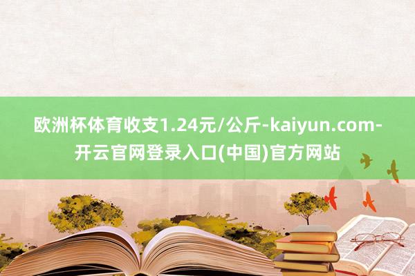 欧洲杯体育收支1.24元/公斤-kaiyun.com-开云官网登录入口(中国)官方网站