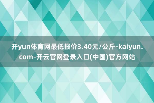 开yun体育网最低报价3.40元/公斤-kaiyun.com-开云官网登录入口(中国)官方网站