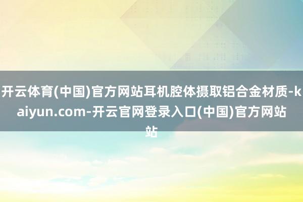 开云体育(中国)官方网站耳机腔体摄取铝合金材质-kaiyun.com-开云官网登录入口(中国)官方网站