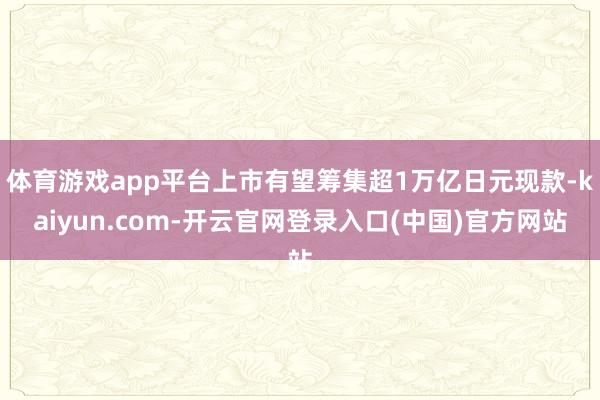 体育游戏app平台上市有望筹集超1万亿日元现款-kaiyun.com-开云官网登录入口(中国)官方网站
