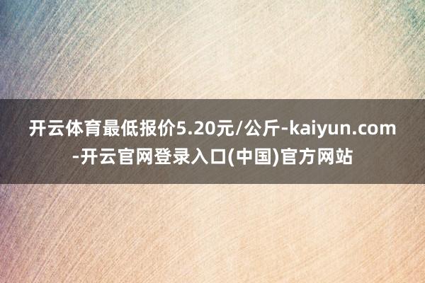 开云体育最低报价5.20元/公斤-kaiyun.com-开云官网登录入口(中国)官方网站