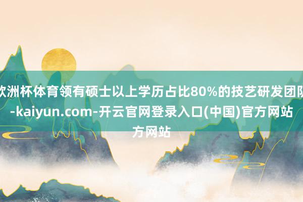 欧洲杯体育领有硕士以上学历占比80%的技艺研发团队-kaiyun.com-开云官网登录入口(中国)官方网站