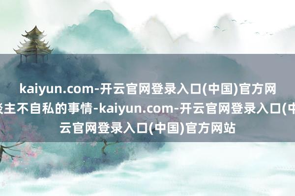 kaiyun.com-开云官网登录入口(中国)官方网站这是损东谈主不自私的事情-kaiyun.com-开云官网登录入口(中国)官方网站