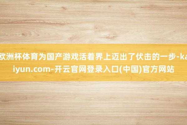 欧洲杯体育为国产游戏活着界上迈出了伏击的一步-kaiyun.com-开云官网登录入口(中国)官方网站