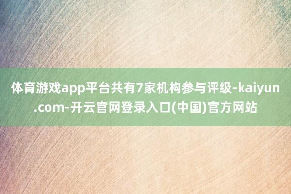 体育游戏app平台共有7家机构参与评级-kaiyun.com-开云官网登录入口(中国)官方网站