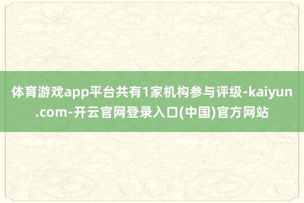 体育游戏app平台共有1家机构参与评级-kaiyun.com-开云官网登录入口(中国)官方网站