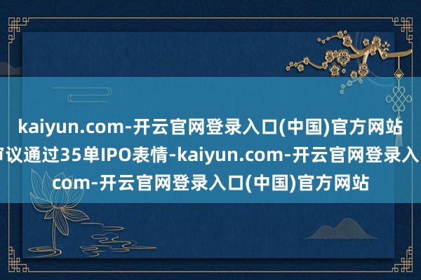 kaiyun.com-开云官网登录入口(中国)官方网站沪深北来往所共审议通过35单IPO表情-kaiyun.com-开云官网登录入口(中国)官方网站