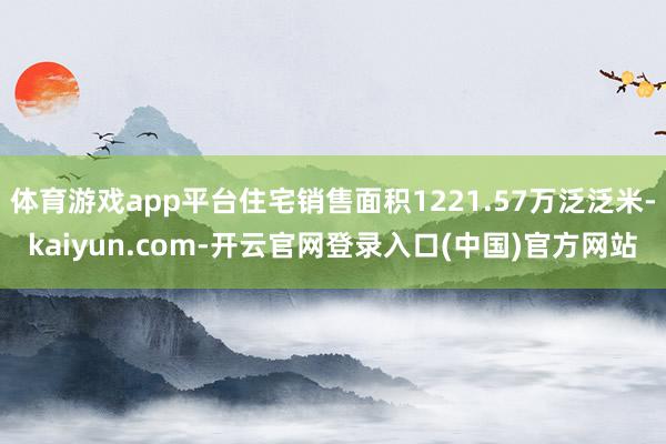 体育游戏app平台住宅销售面积1221.57万泛泛米-kaiyun.com-开云官网登录入口(中国)官方网站
