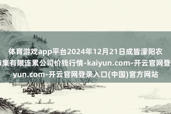 体育游戏app平台2024年12月21日成皆濛阳农副居品概括批发交游市集有限连累公司价钱行情-kaiyun.com-开云官网登录入口(中国)官方网站