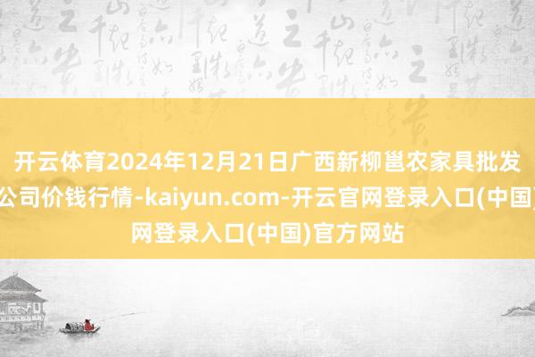 开云体育2024年12月21日广西新柳邕农家具批发市集有限公司价钱行情-kaiyun.com-开云官网登录入口(中国)官方网站