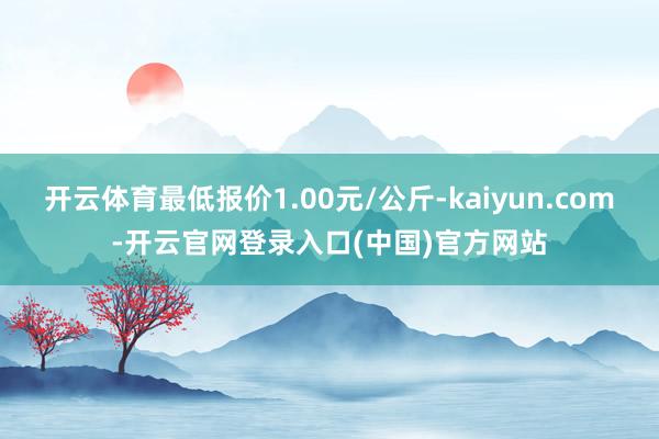 开云体育最低报价1.00元/公斤-kaiyun.com-开云官网登录入口(中国)官方网站