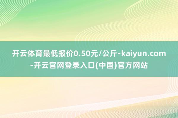 开云体育最低报价0.50元/公斤-kaiyun.com-开云官网登录入口(中国)官方网站