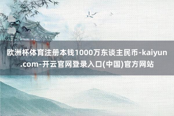 欧洲杯体育注册本钱1000万东谈主民币-kaiyun.com-开云官网登录入口(中国)官方网站