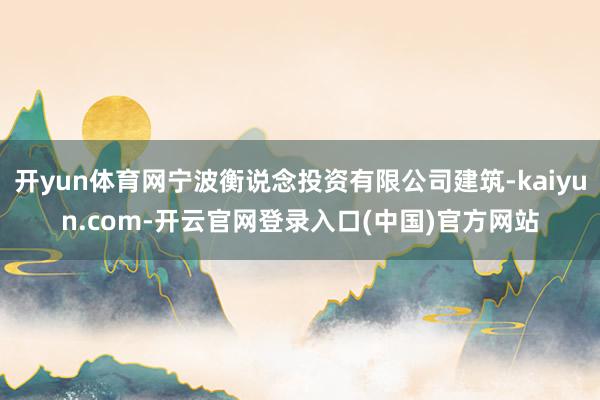 开yun体育网宁波衡说念投资有限公司建筑-kaiyun.com-开云官网登录入口(中国)官方网站