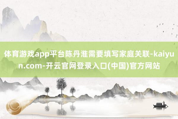 体育游戏app平台陈丹淮需要填写家庭关联-kaiyun.com-开云官网登录入口(中国)官方网站