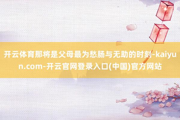 开云体育那将是父母最为愁肠与无助的时刻-kaiyun.com-开云官网登录入口(中国)官方网站