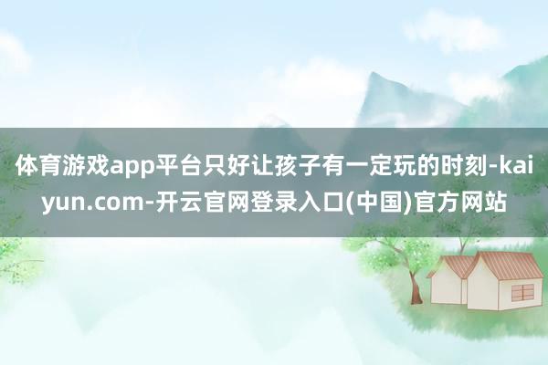 体育游戏app平台只好让孩子有一定玩的时刻-kaiyun.com-开云官网登录入口(中国)官方网站