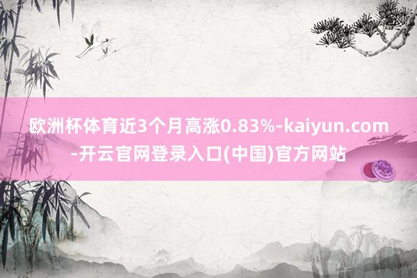 欧洲杯体育近3个月高涨0.83%-kaiyun.com-开云官网登录入口(中国)官方网站