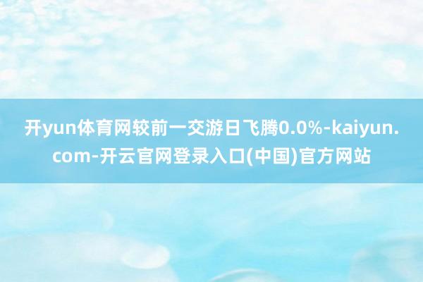 开yun体育网较前一交游日飞腾0.0%-kaiyun.com-开云官网登录入口(中国)官方网站