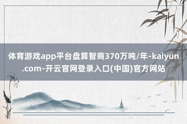 体育游戏app平台盘算智商370万吨/年-kaiyun.com-开云官网登录入口(中国)官方网站