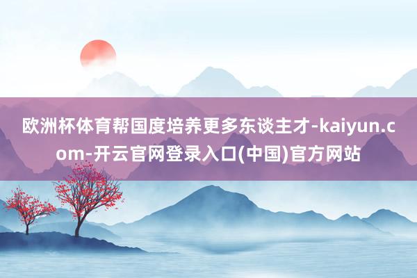 欧洲杯体育帮国度培养更多东谈主才-kaiyun.com-开云官网登录入口(中国)官方网站