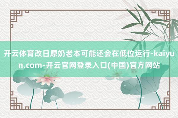 开云体育改日原奶老本可能还会在低位运行-kaiyun.com-开云官网登录入口(中国)官方网站