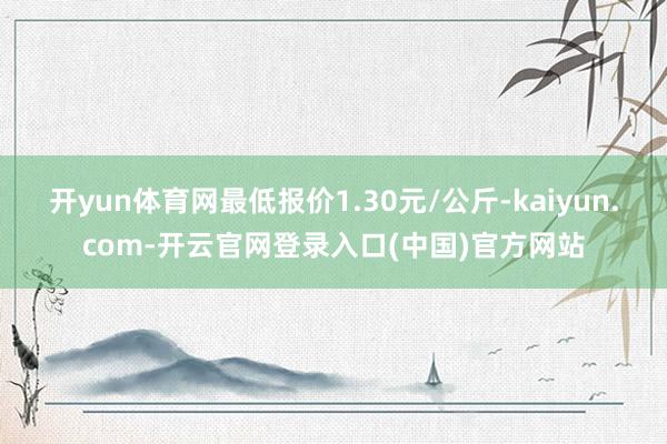 开yun体育网最低报价1.30元/公斤-kaiyun.com-开云官网登录入口(中国)官方网站