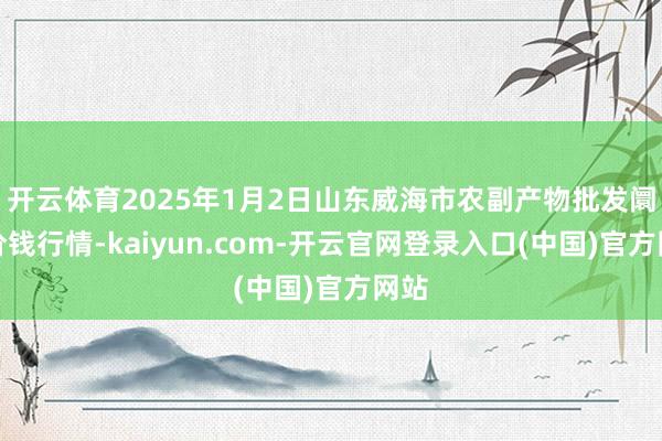 开云体育2025年1月2日山东威海市农副产物批发阛阓价钱行情-kaiyun.com-开云官网登录入口(中国)官方网站
