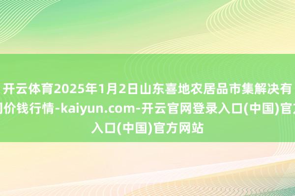 开云体育2025年1月2日山东喜地农居品市集解决有限公司价钱行情-kaiyun.com-开云官网登录入口(中国)官方网站