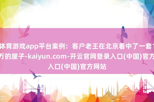 体育游戏app平台案例：客户老王在北京看中了一套1500万的屋子-kaiyun.com-开云官网登录入口(中国)官方网站