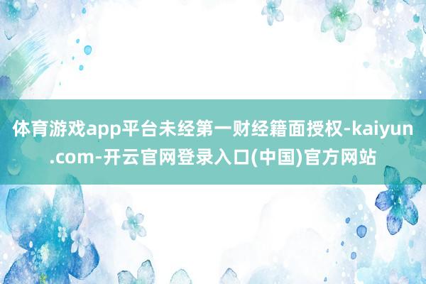 体育游戏app平台未经第一财经籍面授权-kaiyun.com-开云官网登录入口(中国)官方网站