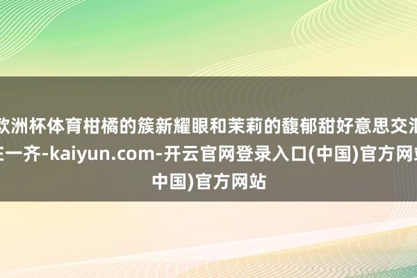欧洲杯体育柑橘的簇新耀眼和茉莉的馥郁甜好意思交汇在一齐-kaiyun.com-开云官网登录入口(中国)官方网站