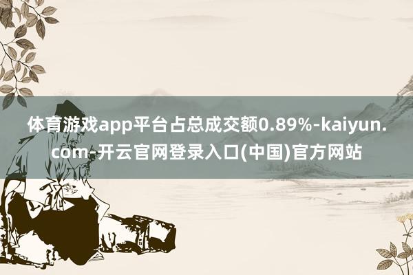 体育游戏app平台占总成交额0.89%-kaiyun.com-开云官网登录入口(中国)官方网站