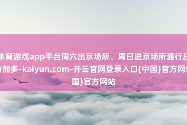 体育游戏app平台周六出京场所、周日进京场所通行压力加多-kaiyun.com-开云官网登录入口(中国)官方网站