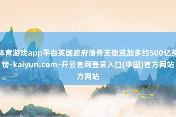 体育游戏app平台英国政府债务支拨或加多约500亿英镑-kaiyun.com-开云官网登录入口(中国)官方网站
